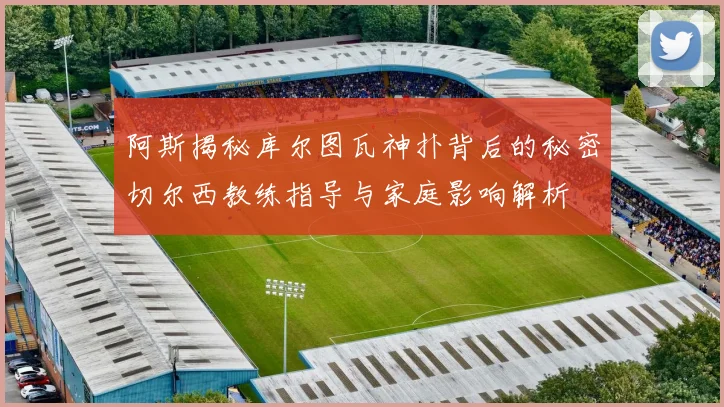 阿斯揭秘库尔图瓦神扑背后的秘密切尔西教练指导与家庭影响解析