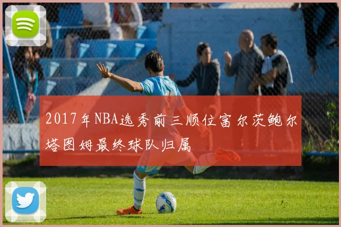 2017年NBA选秀前三顺位富尔茨鲍尔塔图姆最终球队归属