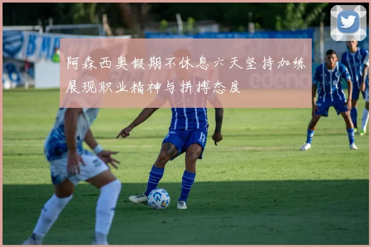 阿森西奥假期不休息六天坚持加练展现职业精神与拼搏态度