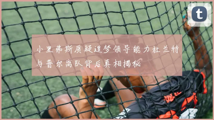 小里弗斯质疑追梦领导能力杜兰特与普尔离队背后真相揭秘