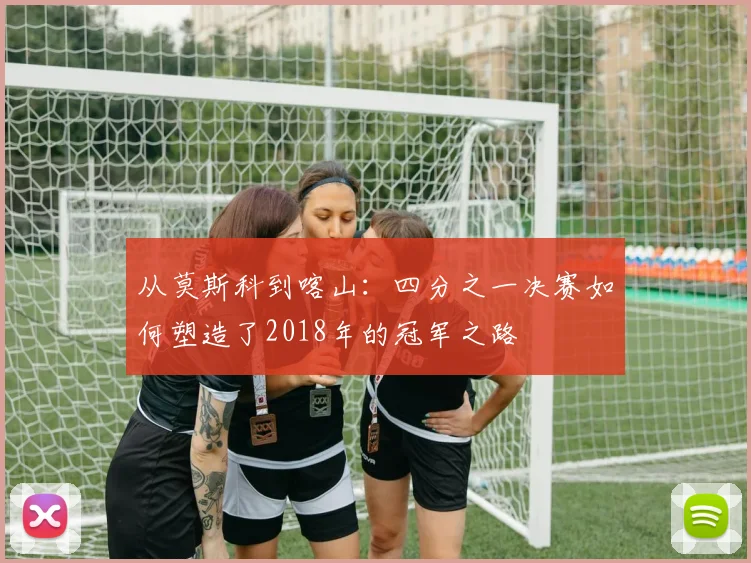 从莫斯科到喀山：四分之一决赛如何塑造了2018年的冠军之路