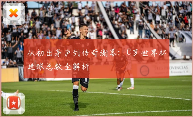 从初出茅庐到传奇谢幕：C罗世界杯进球总数全解析