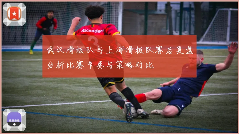 武汉滑板队与上海滑板队赛后复盘分析比赛节奏与策略对比