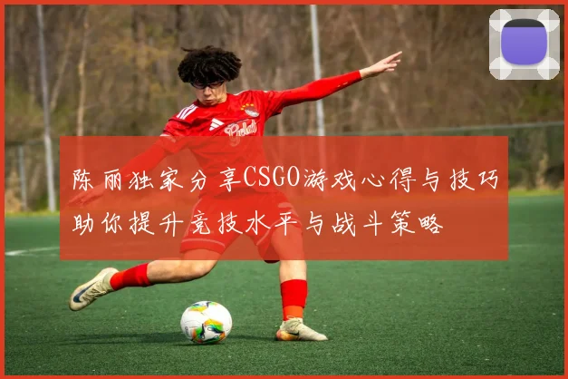 陈丽独家分享CSGO游戏心得与技巧助你提升竞技水平与战斗策略