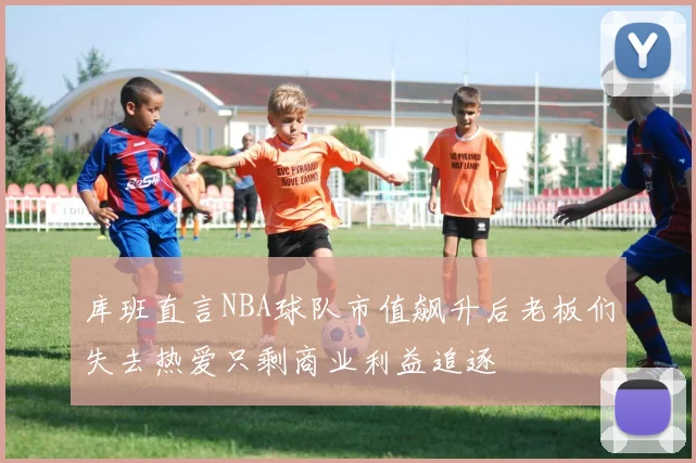 库班直言NBA球队市值飙升后老板们失去热爱只剩商业利益追逐